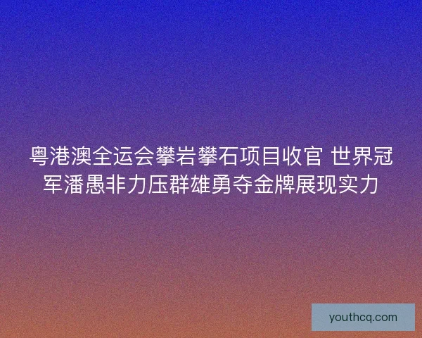 粤港澳全运会攀岩攀石项目收官 世界冠军潘愚非力压群雄勇夺金牌展现实力