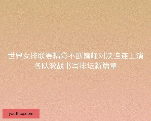 世界女排联赛精彩不断巅峰对决连连上演各队激战书写排坛新篇章